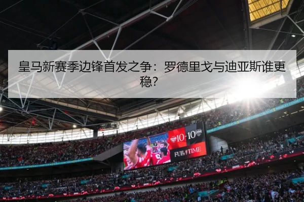 皇马新赛季边锋首发之争：罗德里戈与迪亚斯谁更稳？